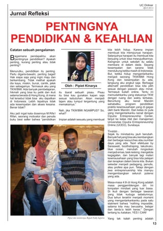 UC Onliner
April 2014
13
Jurnal Reﬂeksi
Catatan sebuah pengalaman
Bagaimana pendapatmu akan
pentingnya pendidikan? Apakah
penting, kurang penting atau tidak
penting?
Menurutku, pendidikan itu penting.
Perlu digaris-bawahi, penting baget!
Hak siapa saja yang ingin maju dan
berkembang. Tidak melihat apakah
dia kaya, miskin, buruk, cantik, jelek
dan sebagainya. Termasuk aku yang
TKW/BMI. Ada banyak pembelajaran,
hikmah yang bisa ku petik dan ikuti
selama berada di Hong Kong, di mana
hal tersebut tidak bisa aku dapatkan
di Indonesia. Lebih tepatnya tidak
ada kesempatan dan akses kesana.
Benar tidak?
Aku jadi ingat kata dosennya M.Rifa’i
Rifan, seorang motivator dan penulis
buku best seller bahwa “pendidikan
kita lebih hidup. Karena impian
membuat kita mempunyai harapan.
Selanjutnya harapan itu membuat kita
berjuang untuk bisa mewujudkannya.
Keinginan untuk sekolah itu selalu
membara di dalam dada. Sayang
kesempatan dan sarana tidak
mendukung ketika masih di Indonesia.
But, ketika hidup mengantarkanku
menjadi seorang TKW/BMI Hong
Kong dan kesempatan itu ada,
langsung aku angkut saja. Berbagai
alternatif pendidikan bisa kita pilih
sesuai dengan passion atau minat.
Termasuk kuliah online. Tentu ini
memudahkanku yang statusnya TKW
dengan ruang dan waktu terbatas.
Beruntung aku kenal Mandiri
sahabatku, program pendidikan
praktis kewirausahaan yang di gagas
oleh bank Mandiri. Dari kelas ini pula
yang mengentarkanku kenal dengan
Ciputra Entrepreneurship Center,
lanjut ke kelas ritel dan manajemen
Universitas Ciputra Entrepreneurship
Online (UCEO), Surabaya.
Yuuppp...
Sejak itu mindset-ku jauh berubah.
Banyakhalyangbisaakukembangkan
dari berbagai resourches atau sumber
daya yang ada. Teori efektuasi by
Saraswati, boothstraping, takutiruko,
blue ocean, merubah rongsokan
menjadiemas,taskresking,mengelola
kegagalan, dan banyak lagi materi
kewirausahaan yang bisa kita pelajari
dan terapkan dalam bisnis kita. Bukan
sekedar menjadi pedagang, penulis,
atau profesi apa pun. Tetapi dengan
jiwa entreprenuership kita mampu
mengembangkan seluruh potensi
yang ada.
Masa-masa 4 th di Hong Kong adalah
masa penggemblengan diri. Ini
lompatan mindset yang luar biasa.
Di ikuti dengan berbagai tawaran
yang tidak kuduga sebelumnya.
Dua tahun terakhir menjadi moment
yang mengantarkankanku pada satu
statment bahwa “nothing imposible,
selama kita mau berusaha, belajar
dan berdo’a lebih keras.” Dengan
lantang ku katakan, YES I CAN!
Yang tak kalah penting adalah
PENTINGNYA
PENDIDIKAN & KEAHLIAN
Oleh : Pipiet Kinarya
itu ibarat sebuah pisau. Pisau
itu bisa kau gunakan kapan saja
sesuai kebutuhan. Akan menjadi
tajam atau tumpul tergantung yang
memakainya.”
Nah, jika TKW/BMI NGAMPUS? So,
what?
Impian adalah sesuatu yang membuat
Pipiet dan mentornya, Bapak Teddy Saputra
 