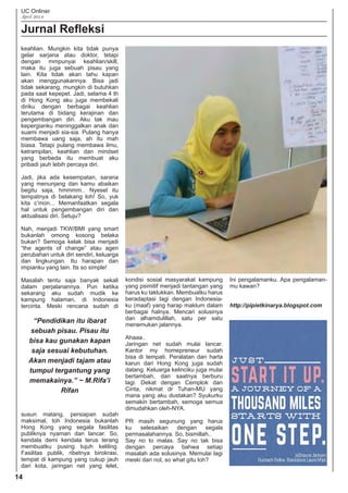 UC Onliner
April 2014
14
Jurnal Reﬂeksi
keahlian. Mungkin kita tidak punya
gelar sarjana atau doktor, tetapi
dengan mmpunyai keahlian/skill,
maka itu juga sebuah pisau yang
lain. Kita tidak akan tahu kapan
akan menggunakannya. Bisa jadi
tidak sekarang, mungkin di butuhkan
pada saat kepepet. Jadi, selama 4 th
di Hong Kong aku juga membekali
diriku dengan berbagai keahlian
terutama di bidang kerajinan dan
pengembangan diri. Aku tak mau
kepergianku meninggalkan anak dan
suami menjadi sia-sia. Pulang hanya
membawa uang saja, ah itu mah
biasa. Tetapi pulang membawa ilmu,
ketrampilan, keahlian dan mindset
yang berbeda itu membuat aku
pribadi jauh lebih percaya diri.
Jadi, jika ada kesempatan, sarana
yang menunjang dan kamu abaikan
begitu saja, hmmmm.. Nyesel itu
tempatnya di belakang loh! So, yuk
kita c’mon... Memanfaatkan segala
hal untuk pengembangan diri dan
aktualisasi diri. Setuju?
Nah, menjadi TKW/BMI yang smart
bukanlah omong kosong belaka
bukan? Semoga kelak bisa menjadi
“the agents of change” atau agen
perubahan untuk diri sendiri, keluarga
dan lingkungan. Itu harapan dan
impianku yang lain. Its so simple!
Masalah tentu saja banyak sekali
dalam perjalanannya. Pun ketika
sekarang aku sudah mudik ke
kampung halaman, di Indonesia
tercinta. Meski rencana sudah di
kondisi sosial masyarakat kampung
yang psimitif menjadi tantangan yang
harus ku taklukkan. Membuatku harus
beradaptasi lagi dengan Indonesia-
ku (maaf) yang harap maklum dalam
berbagai halnya. Mencari solusinya
dan alhamdulillah, satu per satu
menemukan jalannya.
Ahaaa..
Jaringan net sudah mulai lancar.
Kantor my homepreneur sudah
bisa di tempati. Peralatan dan harta
karun dari Hong Kong juga sudah
datang. Keluarga kelinciku juga mulai
bertambah, dan saatnya berburu
lagi. Dekat dengan Cemplok dan
Cinta, nikmat dr Tuhan-MU yang
mana yang aku dustakan? Syukurku
semakin bertambah, semoga semua
dimudahkan oleh-NYA.
PR masih segunung yang harus
ku selesaikan dengan segala
permasalahannya. So, bismillah..
Say no to malas. Say no tak bisa
dengan percaya bahwa setiap
masalah ada solusinya. Memulai lagi
meski dari nol, so what gitu loh?
Ini pengalamanku. Apa pengalaman-
mu kawan?
http://pipietkinarya.blogspot.com
“Pendidikan itu ibarat
sebuah pisau. Pisau itu
bisa kau gunakan kapan
saja sesuai kebutuhan.
Akan menjadi tajam atau
tumpul tergantung yang
memakainya.” ~ M.Rifa’i
Rifan
susun matang, persiapan sudah
maksimal, toh Indonesia bukanlah
Hong Kong yang segala fasilitas
publiknya nyaman dan lancar. So,
kendala demi kendala terus terang
membuatku pusing tujuh keliling.
Fasilitas publik, ribetnya birokrasi,
tempat di kampung yang cukup jauh
dari kota, jaringan net yang lelet,
 