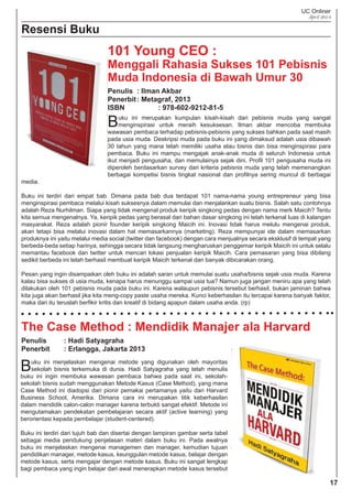 UC Onliner
April 2014
Resensi Buku
Penulis : Ilman Akbar
Penerbit: Metagraf, 2013
ISBN : 978-602-9212-81-5
Buku ini merupakan kumpulan kisah-kisah dari pebisnis muda yang sangat
menginspirasi untuk meraih kesuksesan. Ilman akbar mencoba membuka
wawasan pembaca terhadap pebisnis-pebisnis yang sukses bahkan pada saat masih
pada usia muda. Deskripsi muda pada buku ini yang dimaksud adalah usia dibawah
30 tahun yang mana telah memiliki usaha atau bisnis dan bisa menginspirasi para
pembaca. Buku ini mampu mengajak anak-anak muda di seluruh Indonesia untuk
ikut menjadi pengusaha, dan memulainya sejak dini. Proﬁl 101 pengusaha muda ini
diperoleh berdasarkan survey dari kriteria pebisnis muda yang telah memenangkan
berbagai kompetisi bisnis tingkat nasional dan proﬁlnya sering muncul di berbagai
media.
Buku ini terdiri dari empat bab. Dimana pada bab dua terdapat 101 nama-nama young entrepreneur yang bisa
menginspirasi pembaca melalui kisah suksesnya dalam memulai dan menjalankan suatu bisnis. Salah satu contohnya
adalah Reza Nurhilman. Siapa yang tidak mengenal produk keripik singkong pedas dengan nama merk Maicih? Tentu
kita semua mengenalnya. Ya, keripik pedas yang berasal dari bahan dasar singkong ini telah terkenal luas di kalangan
masyarakat. Reza adalah pionir founder keripik singkong Maicih ini. Inovasi tidak harus melulu mengenai produk,
akan tetapi bisa melalui inovasi dalam hal memasarkannya (marketing). Reza mempunyai ide dalam memasarkan
produknya ini yaitu melalui media social (twitter dan facebook) dengan cara menjualnya secara eksklusif di tempat yang
berbeda-beda setiap harinya, sehingga secara tidak langsung mengharuskan penggemar keripik Maicih ini untuk selalu
memantau facebook dan twitter untuk mencari lokasi penjualan keripik Maicih. Cara pemasaran yang bisa dibilang
sedikit berbeda ini telah berhasil membuat keripik Maicih terkenal dan banyak dibicarakan orang.
Pesan yang ingin disampaikan oleh buku ini adalah saran untuk memulai suatu usaha/bisnis sejak usia muda. Karena
kalau bisa sukses di usia muda, kenapa harus menunggu sampai usia tua? Namun juga jangan meniru apa yang telah
dilakukan oleh 101 pebisnis muda pada buku ini. Karena walaupun pebisnis tersebut berhasil, bukan jaminan bahwa
kita juga akan berhasil jika kita meng-copy paste usaha mereka. Kunci keberhasilan itu tercapai karena banyak faktor,
maka dari itu teruslah berﬁkir kritis dan kreatif di bidang apapun dalam usaha anda. (rp)
The Case Method : Mendidik Manajer ala Harvard
Penulis : Hadi Satyagraha
Penerbit : Erlangga, Jakarta 2013
Buku ini menjelaskan mengenai metode yang digunakan oleh mayoritas
sekolah bisnis terkemuka di dunia. Hadi Satyagraha yang telah menulis
buku ini ingin membuka wawasan pembaca bahwa pada saat ini, sekolah-
sekolah bisnis sudah menggunakan Metode Kasus (Case Method), yang mana
Case Method ini diadopsi dari pionir pemakai pertamanya yaitu dari Harvard
Business School, Amerika. Dimana cara ini merupakan titik keberhasilan
dalam mendidik calon-calon manager karena terbukti sangat efektif. Metode ini
mengutamakan pendekatan pembelajaran secara aktif (active learning) yang
berorientasi kepada pembelajar (student-centered).
Buku ini terdiri dari tujuh bab dan disertai dengan lampiran gambar serta tabel
sebagai media pendukung penjelasan materi dalam buku ini. Pada awalnya
buku ini menjelaskan mengenai managemen dan manager, kemudian tujuan
pendidikan manager, metode kasus, keunggulan metode kasus, belajar dengan
metode kasus, serta mengajar dengan metode kasus. Buku ini sangat lengkap
bagi pembaca yang ingin belajar dari awal menerapkan metode kasus tersebut
101 Young CEO :
Menggali Rahasia Sukses 101 Pebisnis
Muda Indonesia di Bawah Umur 30
17
 