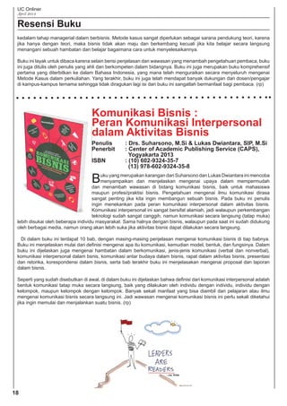 UC Onliner
April 2014
Resensi Buku
Komunikasi Bisnis :
Peran Komunikasi Interpersonal
dalam Aktivitas Bisnis
Penulis : Drs. Suharsono, M.Si & Lukas Dwiantara, SIP, M.Si
Penerbit : Center of Academic Publishing Service (CAPS),
Yogyakarta 2013
ISBN : (10) 602-9324-35-7
(13) 978-602-9324-35-8
Buku yang merupakan karangan dari Suharsono dan Lukas Dwiantara ini mencoba
menyampaikan dan menjelaskan mengenai upaya dalam mempermudah
dan menambah wawasan di bidang komunikasi bisnis, baik untuk mahasiswa
maupun profesi/praktisi bisnis. Pengetahuan mengenai ilmu komunikasi dirasa
sangat penting jika kita ingin membangun sebuah bisnis. Pada buku ini penulis
ingin menekankan pada peran komunikasi interpersonal dalam aktivitas bisnis.
Komunikasi interpersonal ini sangat bersifat alamiah, jadi walaupun perkembangan
teknologi sudah sangat canggih, namun komunikasi secara langsung (tatap muka)
lebih disukai oleh beberapa individu masyarakat. Sama halnya dengan bisnis, walaupun pada saat ini sudah didukung
oleh berbagai media, namun orang akan lebih suka jika aktivitas bisnis dapat dilakukan secara langsung.
Di dalam buku ini terdapat 10 bab, dengan masing-masing penjelasan mengenai komunikasi bisnis di tiap babnya.
Buku ini menjelaskan mulai dari deﬁnisi mengenai apa itu komunikasi, kemudian model, bentuk, dan fungsinya. Dalam
buku ini dijelaskan juga mengenai hambatan dalam berkomunikasi, jenis-jenis komunikasi (verbal dan nonverbal),
komunikasi interpersonal dalam bsnis, komunikasi antar budaya dalam bisnis, rapat dalam aktivitas bisnis, presentasi
dan retorika, korespondensi dalam bisnis, serta bab terakhir buku ini menjelasakan mengenai proposal dan laporan
dalam bisnis.
Seperti yang sudah disebutkan di awal, di dalam buku ini dijelaskan bahwa deﬁnisi dari komunikasi interpersonal adalah
bentuk komunikasi tatap muka secara langsung, baik yang dilakukan oleh individu dengan individu, individu dengan
kelompok, maupun kelompok dengan kelompok. Banyak sekali manfaat yang bisa diambil dari pelajaran atau ilmu
mengenai komunikasi bisnis secara langsung ini. Jadi wawasan mengenai komunikasi bisnis ini perlu sekali diketahui
jika ingin memulai dan menjalankan suatu bisnis. (rp)
18
kedalam tahap managerial dalam berbisnis. Metode kasus sangat diperlukan sebagai sarana pendukung teori, karena
jika hanya dengan teori, maka bisnis tidak akan maju dan berkembang kecuali jika kita belajar secara langsung
menangani sebuah hambatan dan belajar bagaimana cara untuk menyelesaikannya.
Buku ini layak untuk dibaca karena selain berisi penjelasan dan wawasan yang menambah pengetahuan pembaca, buku
ini juga ditulis oleh penulis yang ahli dan berkompeten dalam bidangnya. Buku ini juga merupakan buku komprehensif
pertama yang diterbitkan ke dalam Bahasa Indonesia, yang mana telah menguraikan secara menyeluruh mengenai
Metode Kasus dalam perkuliahan. Yang terakhir, buku ini juga telah mendapat banyak dukungan dari dosen/pengajar
di kampus-kampus ternama sehingga tidak diragukan lagi isi dari buku ini sangatlah bermanfaat bagi pembaca. (rp)
 