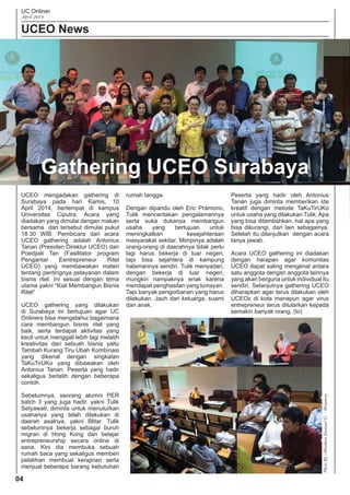 UC Onliner
April 2014
UCEO News
04
UCEO mengadakan gathering di
Surabaya pada hari Kamis, 10
April 2014, bertempat di kampus
Universitas Ciputra. Acara yang
diadakan yang dimulai dengan makan
bersama dan tersebut dimulai pukul
18.30 WIB. Pembicara dari acara
UCEO gathering adalah Antonius
Tanan (Presiden Direktur UCEO) dan
Poedjiati Tan (Fasilitator program
Pengantar Eentrepreneur Ritel
UCEO) yang membawakan materi
tentang pentingnya pelayanan dalam
bisnis ritel. Ini sesuai dengan tema
utama yakni “Kiat Membangun Bisnis
Ritel”
UCEO gathering yang dilakukan
di Surabaya ini bertujuan agar UC
Onliners bisa mengetahui bagaimana
cara membangun bisnis ritel yang
baik, serta terdapat aktivitas yang
kecil untuk menggali lebih lagi melatih
kreativitas dari sebuah bisnis yaitu
Tambah Kurang Tiru Ubah Kombinasi
yang dikenal dengan singkatan
TaKuTirUKo yang dibawakan oleh
Antonius Tanan. Peserta yang hadir
sekaligus berlatih dengan beberapa
contoh.
Sebelumnya, seorang alumni PER
batch 3 yang juga hadir, yakni Tulik
Setyawati, diminta untuk menuturkan
usahanya yang telah dilakukan di
daerah asalnya, yakni Blitar. Tulik
sebelumnya bekerja sebagai buruh
migran di Hong Kong dan belajar
entrepreneurship secara online di
sana. Kini dia membuka sebuah
rumah baca yang sekaligus memberi
pelatihan membuat kerajinan serta
menjual beberapa barang kebutuhan
rumah tangga.
Dengan dipandu oleh Eric Pramono,
Tulik menceritakan pengalamannya
serta suka dukanya membangun
usaha yang bertujuan untuk
meningkatkan kesejahteraan
masyarakat sekitar. Mimpinya adalah
orang-orang di daerahnya tidak perlu
lagi harus bekerja di luar negeri,
tapi bisa sejahtera di kampung
halamannya sendiri. Tulik menyadari,
dengan bekerja di luar negeri,
mungkin nampaknya enak karena
mendapat penghasilan yang lumayan.
Tapi banyak pengorbanan yang harus
dilakukan. Jauh dari keluarga, suami
dan anak.
Peserta yang hadir oleh Antonius
Tanan juga diminta memberikan ide
kreatif dengan metode TaKuTirUKo
untuk usaha yang dilakukan Tulik.Apa
yang bisa ditambahkan, hal apa yang
bisa dikurangi, dan lain sebagainya.
Setelah itu dilanjutkan dengan acara
tanya jawab.
Acara UCEO gathering ini diadakan
dengan harapan agar komunitas
UCEO dapat saling mengenal antara
satu anggota dengan anggota lainnya
yang akan berguna untuk individual itu
sendiri. Selanjutnya gathering UCEO
diharapkan agar terus dilakukan oleh
UCEOx di kota manapun agar virus
entrepreneur terus ditularkan kepada
semakin banyak orang. (to)
Gathering UCEO Surabaya
PhotoBy;AbrahamImanuelG.-@ciamsoy
 