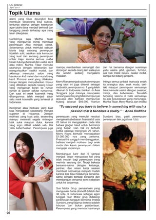 UC Onliner
April 2014
06
Topik Utama
“To succeed you have to believe in something with such a
passion that it becomes a reality.” ~ Anita Roddick
alami yang tidak dipungkiri bisa
membuat seseorang bisa sukses,
tentunya disertai dengan ketekunan
agar usaha bisa menjadi berhasil dan
tanggung jawab terhadap apa yang
telah dikerjakan.
Contohnya saja Martha Tilaar
yang mempunyai mimpi membuat
perempuan Asia menjadi cantik.
Sebenarnya untuk memulai sebuah
bisnis bagi seorang perempuan
tidaklah sulit, asalkan ada kemauan
yang kuat dari seorang perempuan
untuk maju karena semua usaha
besar dulunya berasal dari usaha kecil
atau mikro. Martha Tilaar memulai
usahanya dengan keberanian dan
mengumpulkan sedikit modal, dan
akhirnya membuka salon yang
berukuran 4x6 meter dan modal yang
kecil. Promosi awal yang dilakukan
hanya dengan menyebarkan brosur
yang dititipkan kepada tukang koran
yang mengantar koran ke rumah
rumah di daerah sekitar rumahnya.
Dan saat ini merk kosmetik yang
dibangunnya telah menjadi salah
satu merk kosmetik yang terkenal di
Indonesia.
Keinginan atau motivasi yang kuat
bisa menjadikan seseorang menjadi
superior di hidupnya. Dengan
motivasi yang kuat pula, seseorang
mampu melewati segala rintangan
baik suka maupun duka, karena
yang ingin dilihat adalah satu titik
yaitu keberhasilan. Perempuan juga
mampu memberikan semangat dan
dorongan kepada orang lain walaupun
dia sendiri sedang mengalami
masalah.
MerryRianamenjadisosokperempuan
yang saat ini juga dikenal sebagai
motivator perempuan no. 1 yang telah
dikenal di Indonesia bahkan di Asia
Tenggara juga dulunya merupakan
seorang wanita yang tidak mempunyai
apa-apa dan bahkan mempunyai
hutang sebesar $40.000. Namun
perempuan yang memulai resolusi
mengenai kebebasan ﬁnansial di usia
20 tahun ini mengajarkan pada kita
bahwa jangan takut untuk bermimpi
yang besar. Dan hal ini terbukti
ketika usianya menginjak 26 tahun,
Merry Riana berhasil mendapatkan
$1.000.000 nya yang pertama.
Prestasi ini sungguh membanggakan,
bahkan menjadi motivasi bagi anak
muda dan kaum perempuan dalam
mengejar impiannya.
Membangun karir dari 0 sampai
menjadi besar merupakan hal yang
tidak mudah bagi perempuan yang
merintis seorang diri. Tetapi bekerja
bersama-sama dengan keluarga,
partner, dan rekan kerja seakan
membuat semuanya menjadi mudah
karena kita bisa melaluinya bersama-
sama dengan berbagi bersama dan
membangun bersama demi kebaikan
untuk ke depannya.
Sun Motor Grup, perusahaan yang
menguasai dunia otomotif di lebih dari
30 kota di Indonesia sebagai agen
tunggal. Sun Motor grup didalangi
perempuan tangguh bernama Imelda
Sundoro, yang baginya bekerja adalah
hiburan dan bukan penderitaan.
Perempuan yang memulai usahanya
dari nol bersama dengan suaminya
yaitu usaha jahit, garmen, furnitur,
jual beli mobil bekas, dealer mobil,
sampai ke bidang properti.
Intinya semua pribadi manusia entah
itu orangtua atau anak muda, laki-
laki maupun perempuan semuanya
bisa memulai usaha dengan passion,
mimpi, dan keberanian. Teruslah
berjuang karena di balik semuanya
itu ada kesuksesan yang menunggu.
MarthaTilaar,MerryRiana,danImelda
Sundoro bisa, pasti perempuan-
perempuan lain juga bisa ! (to)
 