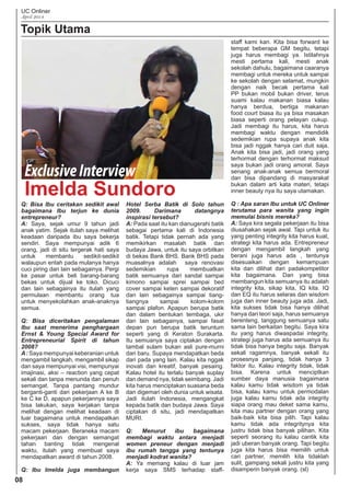 UC Onliner
April 2014
Topik Utama
Q: Bisa Ibu ceritakan sedikit awal
bagaimana Ibu terjun ke dunia
entrepreneur?
A: Saya, sejak umur 9 tahun jadi
anak yatim. Sejak itulah saya melihat
keadaan daripada ibu saya bekerja
sendiri. Saya mempunyai adik 6
orang, jadi di situ tergerak hati saya
untuk membantu sedikit-sedikit
walaupun entah pada mulanya hanya
cuci piring dan lain sebagainya. Pergi
ke pasar untuk beli barang-barang
bekas untuk dijual ke toko. Dicuci
dan lain sebagainya itu itulah yang
permulaan membantu orang tua
untuk menyekolahkan anak-anaknya
semua.
Q: Bisa diceritakan pengalaman
Ibu saat menerima penghargaan
Ernst & Young Special Award for
Entrepreneurial Spirit di tahun
2008?
A: Saya mempunyai keberanian untuk
mengambil langkah, mengambil sikap
dan saya mempunyai visi, mempunyai
imajinasi, aksi – reaction yang cepat
sekali dan tanpa menunda dan penuh
semangat. Tanpa pantang mundur
berganti-ganti dari pekerjaan A ke B
ke C ke D, apapun pekerjannya saya
bisa lakukan, saya kerjakan tanpa
melihat dengan melihat keadaan di
luar bagaimana untuk mendapatkan
sukses, saya tidak hanya satu
macam pekerjaan. Beraneka macam
pekerjaan dan dengan semangat
tahan banting tidak mengenal
waktu, itulah yang membuat saya
mendapatkan award di tahun 2008.
Q: Ibu Imelda juga membangun
Hotel Serba Batik di Solo tahun
2009. Darimana datangnya
inspirasi tersebut?
A: Pada saat itu kan dianugerahi batik
sebagai pertama kali di Indonesia
batik. Tetapi tidak pernah ada yang
memikirkan masalah batik dan
budaya Jawa, untuk itu saya orbitkan
di bekas Bank BHS. Bank BHS pada
muasalnya adalah saya renovasi
sedemikian rupa membuatkan
batik semuanya dari sandal sampai
kimono sampai sprei sampai bed
cover sampai keten sampai dekoratif
dan lain sebagainya sampai tiang-
tiangnya sampai kolom-kolom
sampai plafon. Apapun berupa batik
dan dalam bentukan tembaga, ukir
dan lain sebagainya, sampai fasat
depan pun berupa batik teruntum
seperti yang di Keraton Surakarta.
Itu semuanya saya ciptakan dengan
tambal sulam bukan asli pure-murni
dari baru. Supaya mendapatkan beda
dari pada yang lain. Kalau kita nggak
inovati dan kreatif, banyak pesaing.
Kalau hotel itu terlalu banyak suplay
dan demand nya, tidak seimbang. Jadi
kita harus menciptakan suasana beda
dan digemari oleh dunia untuk wisata.
Jadi itulah Indonesia, mengangkat
kepada batik dan budaya Jawa. Saya
ciptakan di situ, jadi mendapatkan
MURI.
Q: Menurut ibu bagaimana
membagi waktu antara menjadi
women preneur dengan menjadi
ibu rumah tangga yang tentunya
menjadi kodrat wanita?
A: Ya memang kalau di luar jam
kerja saya SMS terhadap staff-
staff kami kan. Kita bisa forward ke
tempat beberapa GM begitu, tetapi
juga harus membagi ya. Istilahnya
mesti pertama kali, mesti anak
sekolah dahulu, bagaimana caaranya
membagi untuk mereka untuk sampai
ke sekolah dengan selamat, mungkin
dengan naik becak pertama kali
PP bukan mobil bukan driver, terus
suami kalau makanan biasa kalau
hanya berdua, bertiga makanan
food court biasa itu ya bisa masakan
biasa seperti orang pelayan cukup.
Jadi membagi itu harus, kita harus
membagi waktu dengan mendidik
sedemikian rupa supaya anak kita
bisa jadi nggak hanya cari duit saja.
Anak kita bisa jadi, jadi orang yang
terhormat dengan terhormat maksud
saya bukan jadi orang amoral. Saya
senang anak-anak semua bermoral
dan bisa dipandang di masyarakat
bukan dalam arti kata materi, tetapi
inner beauty nya itu saya utamakan.
Q : Apa saran Ibu untuk UC Onliner
terutama para wanita yang ingin
memulai bisnis mereka?
A: Saya kira segala pekerjaan itu bisa
diusahakan sejak awal. Tapi untuk itu
yang penting integrity kita harus kuat,
strategi kita harus ada. Entrepreneur
dengan mengambil langkah yang
berani juga harus ada , tentunya
disesuaikan dengan kemampuan
kita dan dilihat dari padakompetitor
kita bagaimana. Dan yang bisa
membangun kita semuanya itu adalah
integrity kita, sikap kita, IQ kita. IQ
dan EQ itu harus selaras dan wisdom
juga dan inner beauty juga ada. Jadi,
kita sukses tidak bisa hanya dilihat
hanya dari teori saja, harus semuanya
berenteng, tanggung semuanya satu
sama lain berkaitan begitu. Saya kira
itu yang harus diwaspadai integrity,
strategi juga harus ada semuanya itu
tidak bisa hanya begitu saja. Banyak
sekali ragamnya, banyak sekali itu
prosesnya panjang, tidak hanya 3
faktor itu. Kalau integrity tidak, tidak
bisa. Karena untuk menciptkan
sumber daya manusia bagaimana
kalau kamu tidak wisdom ya tidak
bisa, kalau kamu untuk permodalan
juga kalau kamu tidak ada integrity
siapa orang mau deket sama kamu,
kita mau partner dengan orang yang
baik-baik kita bisa pilih. Tapi kalau
kamu tidak ada integritynya kita
justru tidak bisa banyak pilihan. Kita
seperti seorang itu kalau cantik kita
jadi uberan banyak orang. Tapi begitu
juga kita harus bisa memilih untuk
cari partner, memilih kita tidaklah
sulit, gampang sekali justru kita yang
disamperin banyak orang. (sl)
08
Imelda Sundoro
ExclusiveInterview
 