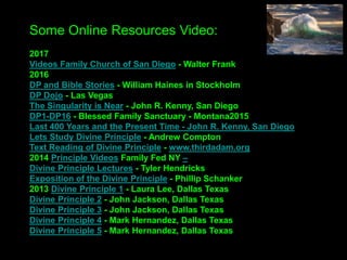 Some Online Resources Video:
2017
Videos Family Church of San Diego - Walter Frank
Sunday Services – Kevin Thompson, Bay Church
2016
DP and Bible Stories - William Haines in Stockholm
DP Dojo - Las Vegas
The Singularity is Near - John R. Kenny, San Diego
DP1-DP16 - Blessed Family Sanctuary – Montana
2015
On True Mother – Dr. Andrew Wilson
Lets Study Divine Principle - Andrew Compton
Text Reading of Divine Principle - www.thirdadam.org
2014 Principle Videos Family Fed NY –
Divine Principle Lectures - Tyler Hendricks
Exposition of the Divine Principle - Phillip Schanker
2013 Divine Principle 1 - Laura Lee, Dallas Texas
Divine Principle 2 - John Jackson, Dallas Texas
Divine Principle 3 - John Jackson, Dallas Texas
Divine Principle 4 - Mark Hernandez, Dallas Texas
Divine Principle 5 - Mark Hernandez, Dallas Texas
 