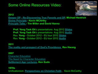 Some Online Resources Video:
2012
Deeper DP - Re-Discovering True Parents and DP, Michael Hentrich
Divine Principle - Kevin MCArthy
Principle Talks - Tim Miller and David Hanna
Prof. Yong Taek Oh's presentations Aug 2012 Slides
Prof. Yong Taek Oh's presentations Aug 2012 Audio
Rev. Yong - October 2012 - EU tour 2012 Slides
Rev. Yong - October 2012 - EU tour 2012 Audio
2011
The reality and prospect of God’s Providence Rev Hwang
2007
Character Education
The Need for Character Education
Settlement Age Lectures, Ken Sudo
1970s
Unificationism: Perspectives on Christian Faith , Kevin McCarthy
 