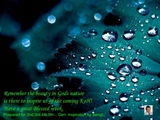Remember the beauty in Gods nature
is there to inspire us of the coming KoH!
Have a great Blessed week.
Prepared for 2nd,3rd,4th,5th... Gen. inspiration by Bengt.
 