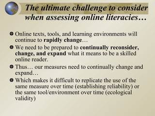 The ultimate challenge to consider
   when assessing online literacies…
Online texts, tools, and learning environments will
continue to rapidly change…
We need to be prepared to continually reconsider,
change, and expand what it means to be a skilled
online reader.
Thus… our measures need to continually change and
expand…
Which makes it difficult to replicate the use of the
same measure over time (establishing reliability) or
the same tool/environment over time (ecological
validity)
 
