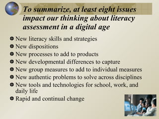 To summarize, at least eight issues
  impact our thinking about literacy
  assessment in a digital age
New literacy skills and strategies
New dispositions
New processes to add to products
New developmental differences to capture
New group measures to add to individual measures
New authentic problems to solve across disciplines
New tools and technologies for school, work, and
daily life
Rapid and continual change
 