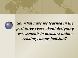 So, what have we learned in the
past three years about designing
 assessments to measure online
   reading comprehension?
 