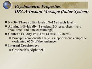 Psychometric Properties
    ORCA-Instant Message (Solar System)

N= 36 (Three ability levels; N=12 at each level)
Admin. individually (1 student, 2-3 researchers - very
“real-time” and time consuming!)
Content Validity Post-Test (4 tasks, 12 items)
   Principal components analysis supported one composite
   explaining 66% of the variance
Internal Consistency:
  Cronbach’s Alpha=.91
 