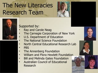 The New Literacies
  Research Team                                                          QuickTimeª and a
                                                                 TIFF (Uncompressed) decompressor
                                                                   are needed to see this picture.




                Supported by:
                           • Ray and Carole Neag
                           • The Carnegie Corporation of New York
                           • U.S. Department of Education
                           • The National Science Foundation
                           • North Central Educational Research Lab
                           • PBS
                           • The Annenberg Foundation
       QuickTimeª and a    • William and Flora Hewlett Foundation
TIFF (Uncompressed) decompressor
  are needed to see this picture.
                           • Bill and Melinda Gates Foundation
                           • Australian Council of Educational
                                  Research
 