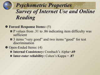 Psychometric Properties
    Survey of Internet Use and Online
    Reading
Forced Response Items: (5)
  P values from .31 to .86 indicating item difficulty was
  sufficient
  3 items “very good” and two items “good” for test
  discrimination
Open-Ended Items: (4)
   Internal Consistency: Cronbach’s Alpha=.69
   Inter-rater reliability: Cohen’s Kappa = .87
 
