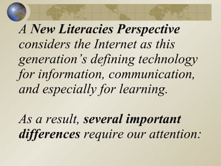 A New Literacies Perspective
considers the Internet as this
generation’s defining technology
for information, communication,
and especially for learning.

As a result, several important
differences require our attention:
 
