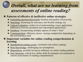 Overall, what are we learning from
    assessments of online reading?
Patterns of effective & ineffective online strategies
   Generating questions/keywords: location and quality of keywords
   Searching: skimming for relevancy and flexible strategy use
   Critical Evaluation: surface level understanding versus application;
   differences between prompted and unprompted applications
   Synthesis: incorporating multiple aspects of what’s “best”
   Communication: efficiency factor; varying complexities depending on
   the tool/interface used
Important variables for online reading comprehension &
learning
   Standardized reading scores: correlated with online reading?
   Prior Knowledge: challenging our assumptions
   Dispositions: possibly having an influence on online reading patterns
   New literacies: critical new online skills & strategies not measured in
   current assessments of reading comprehension
 