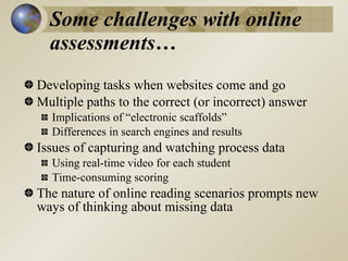 Some challenges with online
  assessments…
Developing tasks when websites come and go
Multiple paths to the correct (or incorrect) answer
  Implications of “electronic scaffolds”
  Differences in search engines and results
Issues of capturing and watching process data
  Using real-time video for each student
  Time-consuming scoring
The nature of online reading scenarios prompts new
ways of thinking about missing data
 