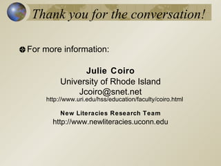 Thank you for the conversation!

For more information:

               Julie Coiro
         University of Rhode Island
             Jcoiro@snet.net
    http://www.uri.edu/hss/education/faculty/coiro.html

         New Literacies Research Team
      http://www.newliteracies.uconn.edu
 