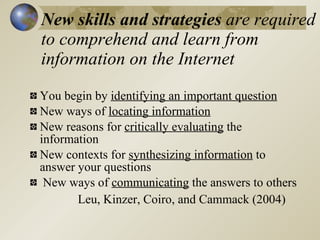 New skills and strategies are required
to comprehend and learn from
information on the Internet
You begin by identifying an important question
New ways of locating information
New reasons for critically evaluating the
information
New contexts for synthesizing information to
answer your questions
 New ways of communicating the answers to others
       Leu, Kinzer, Coiro, and Cammack (2004)
 