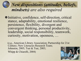 New dispositions (attitudes, beliefs,
   mindsets) are also required
Initiative, confidence, self-direction, critical
stance, adaptability, emotional resilience,
persistence, flexibility, divergent and
convergent thinking, personal productivity,
leadership, social responsibility, teamwork,
curiosity, motivation, openness, …
(e.g., American Library Association; Partnership for 21st
Century; New Literacies Research Team;
Johnston, 2005; Tsai & Tsai, 2003;
Whipp & Chiarelli, 2004)
 
