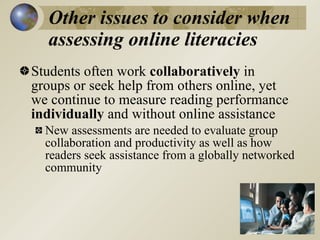 Other issues to consider when
  assessing online literacies
Students often work collaboratively in
groups or seek help from others online, yet
we continue to measure reading performance
individually and without online assistance
  New assessments are needed to evaluate group
  collaboration and productivity as well as how
  readers seek assistance from a globally networked
  community
 