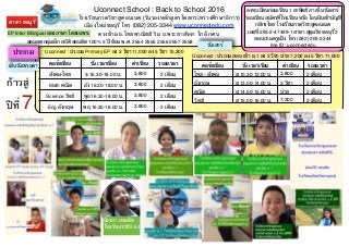 ประถม
Uconnect School : Back to School 2016
โรงเรียนกวดวิชายูคอนเนค (รับรองหลักสูตรโดยกระทรวงศึกษาธิการ)
เมืองใหม่ชลบุรี โทร (082) 205-3344 www.uconnectedu.com
ตรงข้าม ธ.ไทยพาณิชย์ ริม ถ.พระยาสัจจา ใกล้ กศน
ลงทะเบียนก่อนเรียน 1 อาทิตย์ ภายในวันเสาร์
ก่อนเรียน สมัครที่โรงเรียน หรือ โอนเงินเข้าบัญชี
กสิกรไทย โรงเรียนกวดวิชายูคอนเนค
เลขที่ 293-2-47499-1 สาขา สุขุมวิท ชลบุรี 2
สอบถามครูแป้ง โทร (082) 205-3344
line ID: uconnectedu
Uconnect : ประถม Primary EP ลง 3 วิชา 11,000 ลง 5 วิชา 15,200
สอนสด กลุ่มเล็ก สถิติ สอบติด 100% 5 ปี ซ้อน พ.ศ. 2554 2555 2556 2557 2558
ประถม Uconnect : ประถม สอบ เข้า ม.1 ลง 3 วิชา บ่าย 7,200 ลง 5 วิชา 11,000
คอร์สเรียน วัน เวลาเรียน ค่าเรียน ระยะเวลา
ไทย - สังคม ส 10.30-12.00 น. 3,800 2 เดือน
อังกฤษ ส 13.00-14.00 น. 3 วิชา 2 เดือน
คณิต ส 14.00-15.00 น. บ่าย 2 เดือน
วิทย์ ส 15.00-16.00 น. 7,200 2 เดือน
เย็นวันธรรมดา
วันเสาร์
ก้าวสู่
ปีที่ 7
EP Inter Bilingual สองภาษา โดยเฉพาะ
น้องภา สอบติด
โรงเรียนราชินี ป.4
สาขา ชลบุรี
คอร์สเรียน วัน เวลาเรียน ค่าเรียน ระยะเวลา
สังคม-ไทย จ 16.30-18.00 น. 3,800 2 เดือน
Math คณิต อัง 16.30-18.00 น. 3,800 2 เดือน
Science วิทย์ พุธ 16.30-18.00 น. 3,800 2 เดือน
Eng อังกฤษ พฤ 16.30-18.00 น. 3,800 2 เดือน
 