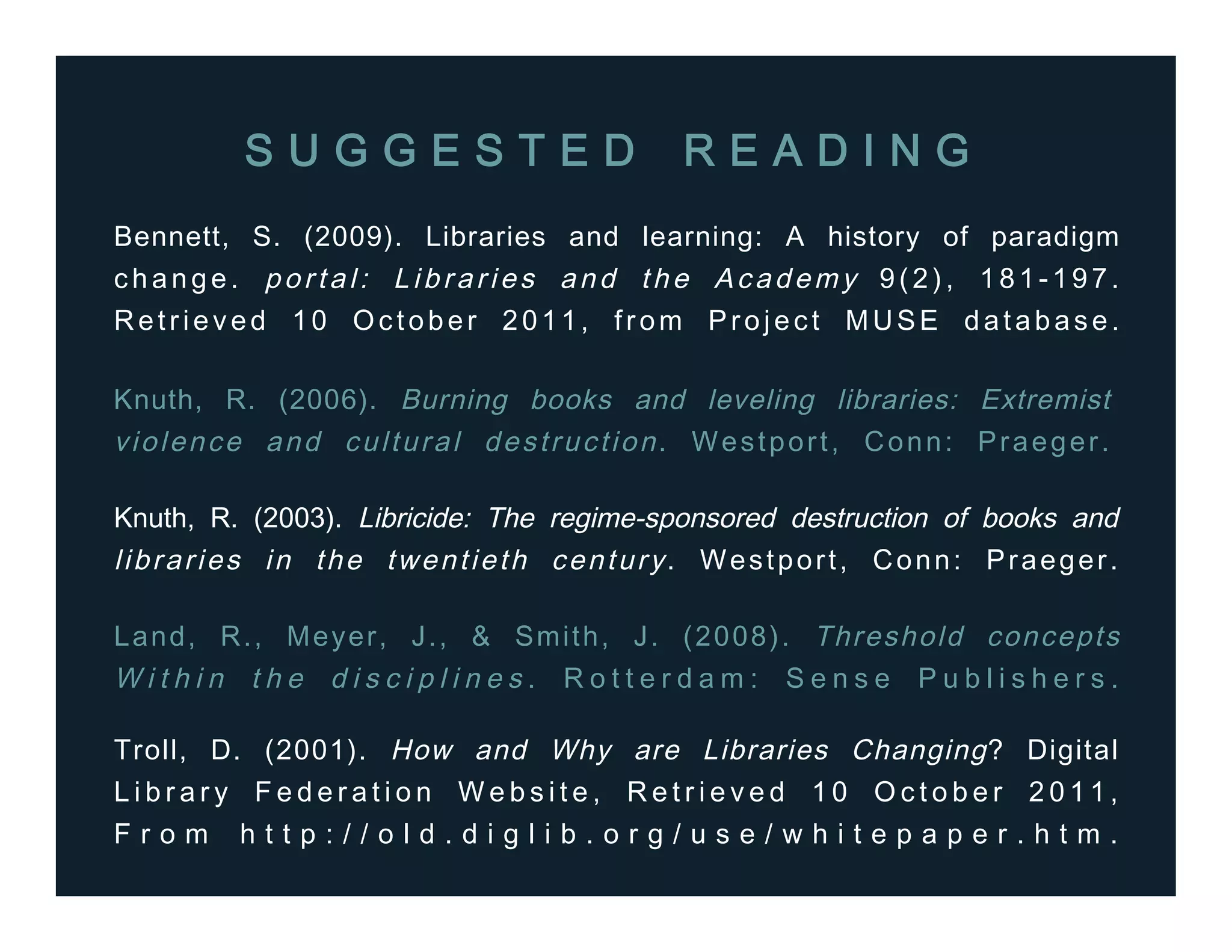 Bennett, S. (2009). Libraries and learning: A history of paradigm
change. portal: Libraries and the Academy 9(2), 181-197.
Retrieved 10 October 2011, from Project MUSE database.
Knuth, R. (2006). Burning books and leveling libraries: Extremist
violence and cultural destruction. Westport, Conn: Praeger.
Knuth, R. (2003). Libricide: The regime-sponsored destruction of books and
libraries in the twentieth century. Westport, Conn: Praeger.
S U G G E S T E D R E A D I N G
Land, R., Meyer, J., & Smith, J. (2008). Threshold concepts
W i t h i n t h e d i s c i p l i n e s . R o t t e r d a m : S e n s e P u b l i s h e r s .
Troll, D. (2001). How and Why are Libraries Changing? Digital
L i b r a r y F e d e r a t i o n W e b s i t e , R e t r i e v e d 1 0 O c t o b e r 2 0 1 1 ,
F r o m h t t p : / / o l d . d i g l i b . o r g / u s e / w h i t e p a p e r . h t m .
 