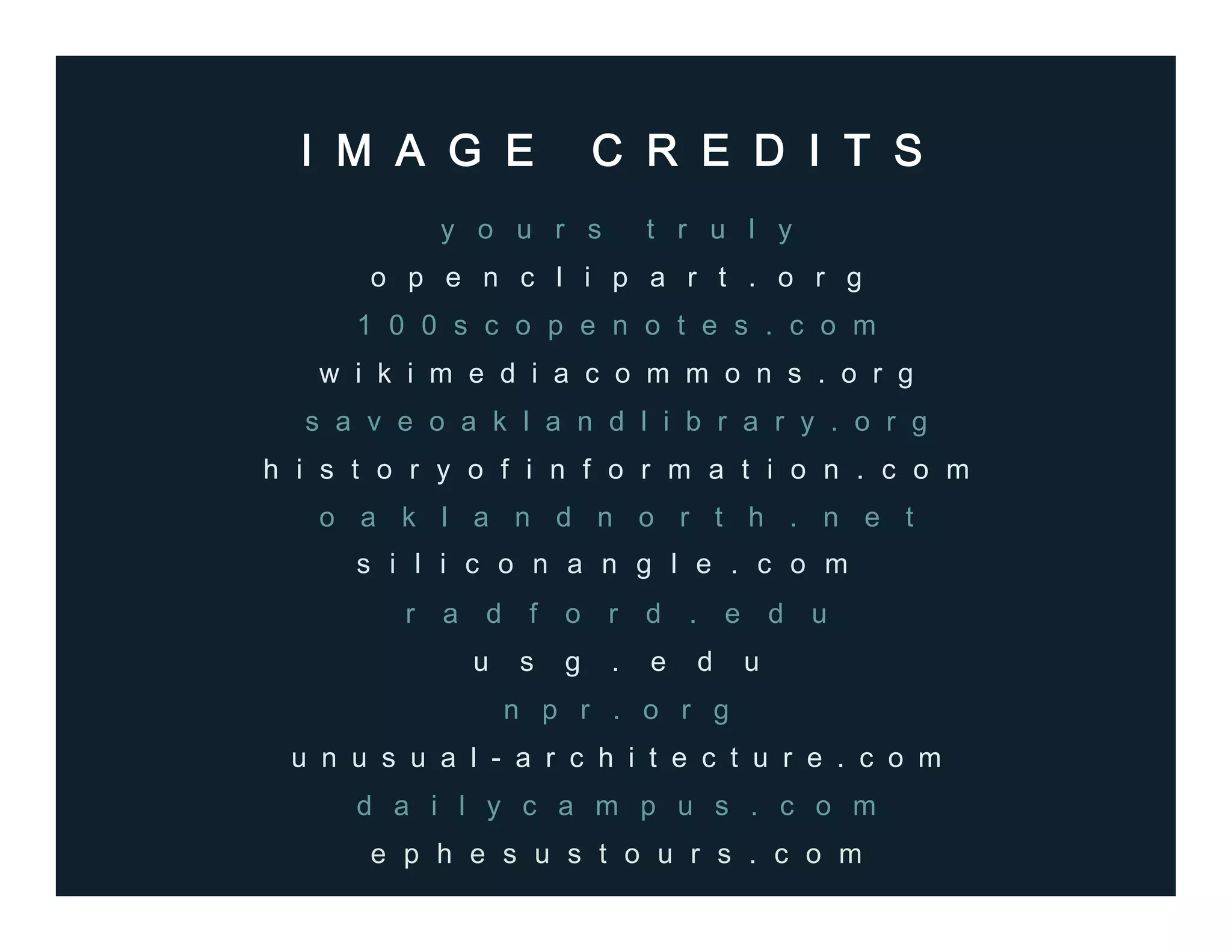I M A G E C R E D I T S
y o u r s t r u l y
o p e n c l i p a r t . o r g
1 0 0 s c o p e n o t e s . c o m
w i k i m e d i a c o m m o n s . o r g
s a v e o a k l a n d l i b r a r y . o r g
o a k l a n d n o r t h . n e t
r a d f o r d . e d u
u s g . e d u
n p r . o r g
u n u s u a l - a r c h i t e c t u r e . c o m
e p h e s u s t o u r s . c o m
d a i l y c a m p u s . c o m
s i l i c o n a n g l e . c o m
h i s t o r y o f i n f o r m a t i o n . c o m
 