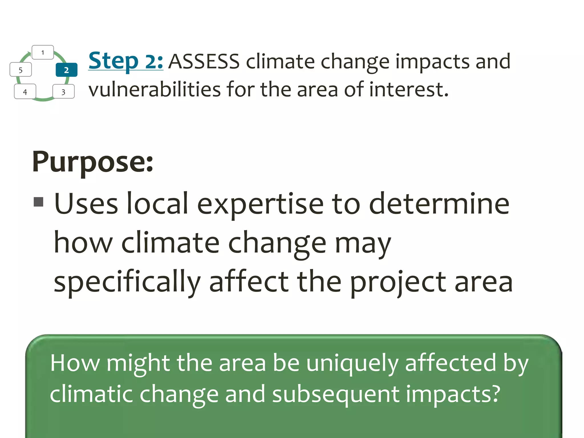 Purpose:
 Uses local expertise to determine
how climate change may
specifically affect the project area
How might the area be uniquely affected by
climatic change and subsequent impacts?
1
2
34
5 Step 2: ASSESS climate change impacts and
vulnerabilities for the area of interest.
 