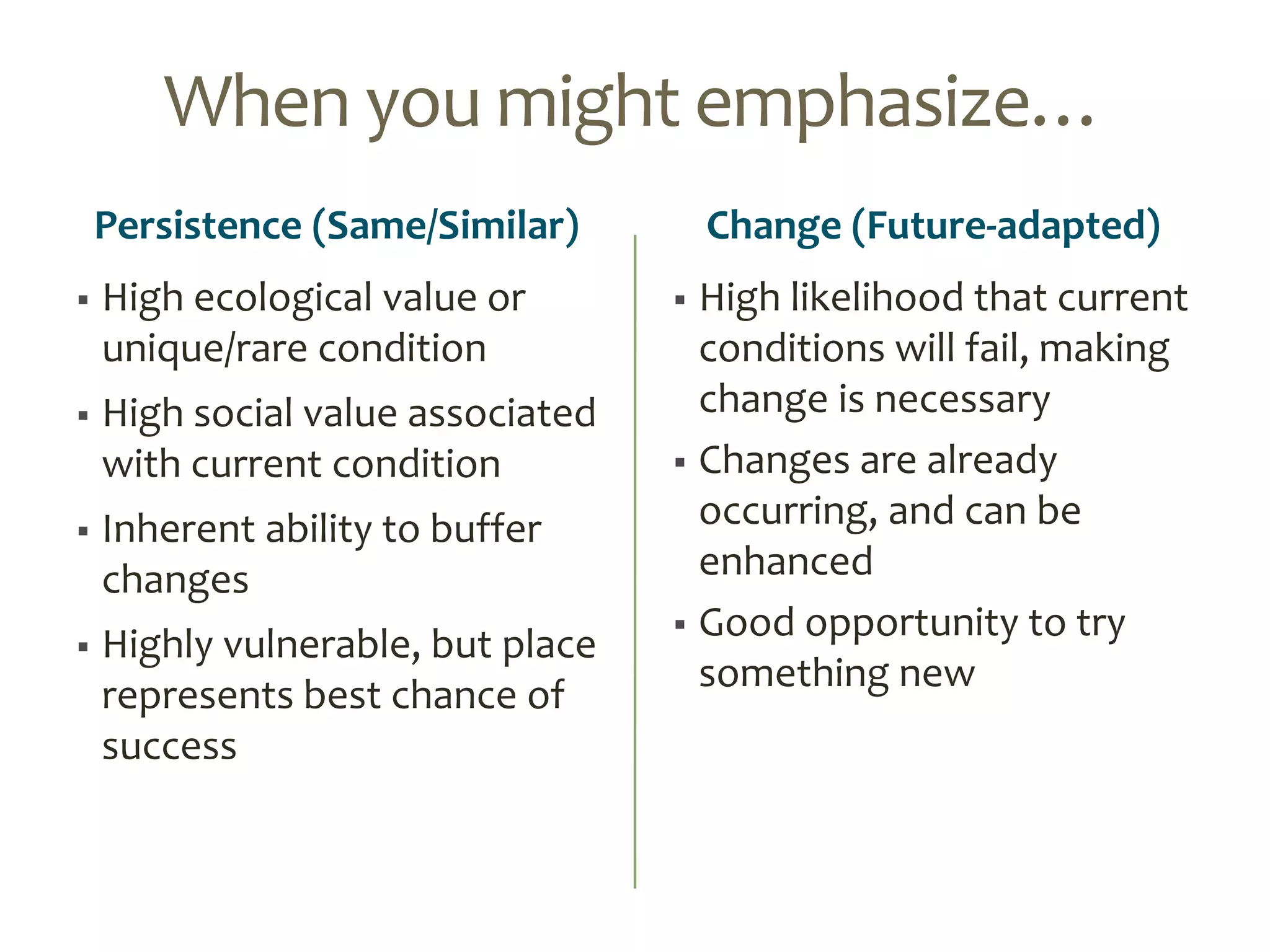 When you might emphasize…
Persistence (Same/Similar)
 High ecological value or
unique/rare condition
 High social value associated
with current condition
 Inherent ability to buffer
changes
 Highly vulnerable, but place
represents best chance of
success
Change (Future-adapted)
 High likelihood that current
conditions will fail, making
change is necessary
 Changes are already
occurring, and can be
enhanced
 Good opportunity to try
something new
 