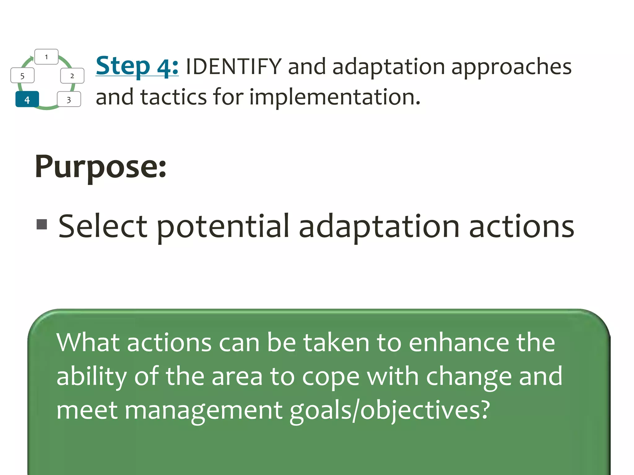 Purpose:
 Select potential adaptation actions
What actions can be taken to enhance the
ability of the area to cope with change and
meet management goals/objectives?
1
2
34
5 Step 4: IDENTIFY and adaptation approaches
and tactics for implementation.
 