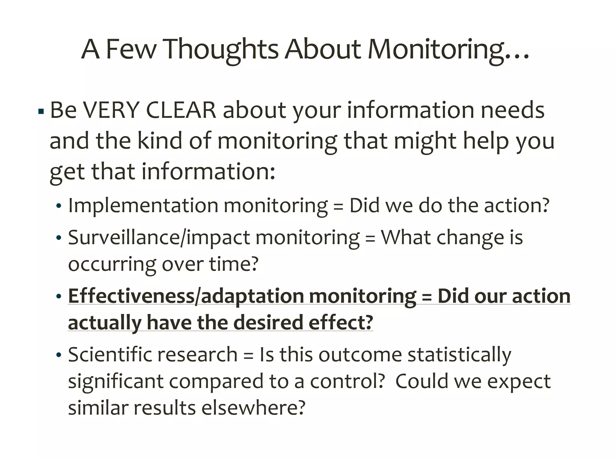 A Few Thoughts AboutMonitoring…
 Be VERY CLEAR about your information needs
and the kind of monitoring that might help you
get that information:
• Implementation monitoring = Did we do the action?
• Surveillance/impact monitoring = What change is
occurring over time?
• Effectiveness/adaptation monitoring = Did our action
actually have the desired effect?
• Scientific research = Is this outcome statistically
significant compared to a control? Could we expect
similar results elsewhere?
 