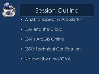 Session Outline
• What to expect in ArcGIS 10.1

• ESRI and the Cloud

• ESRI’s ArcGIS Online

• ESRI's Technical Certific...
