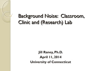 Background Noise: Classroom,Background Noise: Classroom,
Clinic and (Research) LabClinic and (Research) Lab
Jill Raney, Ph.D.
April 11, 2014
University of Connecticut
 