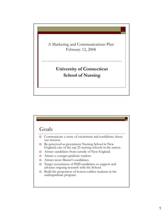 A Marketing and Communications Plan
             February 12, 2008



         University of Connecticut
            School of Nursing




Goals
 Communicate a sense of excitement and confidence about
 our mission.
 Be perceived as preeminent Nursing School in New
 England; one of the top 25 nursing schools in the nation.
 Attract candidates from outside of New England.
 Attract a younger graduate student.
 Attract more Master’s candidates.
 Target recruitment of PhD candidates to support and
 advance ongoing research with the School.
 Build the proportion of honors-caliber students in the
 undergraduate program.




                                                             1
 