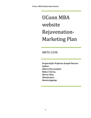  

UConn-­‐	
  MBA	
  Website	
  Rejuvenation	
  

	
  
	
  
	
  

	
  

UConn	
  MBA	
  
website	
  
Rejuvenation-­‐
Marketing	
  Plan	
  
MKTG-­‐5250	
  

Prepared	
  for	
  Professor	
  Joseph	
  Pancras	
  
Author:	
  	
  	
  	
  	
  	
  	
  	
  	
  	
  	
  	
  	
  	
  	
  	
  	
  	
  	
  	
  	
  	
  	
  	
  	
  	
  	
  	
  	
  	
  	
  	
  	
  	
  	
  	
  	
  	
  	
  	
  	
  	
  	
  	
  	
  	
  	
  	
  	
  	
  	
  	
  	
  	
  	
  	
  	
  	
  	
  	
  	
  	
  	
  	
  	
  
Albert	
  (Tzu-­‐wen)Lin,	
  	
  	
  	
  	
  	
  	
  	
  	
  	
  	
  	
  	
  	
  	
  	
  	
  	
  	
  	
  	
  	
  	
  	
  	
  	
  	
  	
  	
  	
  	
  	
  	
  	
  	
  	
  	
  	
  	
  	
  	
  
Ruby	
  (	
  I-­‐Li)	
  Lu,	
  	
  	
  	
  	
  	
  	
  	
  	
  	
  	
  	
  	
  	
  	
  	
  	
  	
  	
  	
  	
  	
  	
  	
  	
  	
  	
  	
  	
  	
  	
  	
  	
  	
  	
  	
  	
  	
  	
  	
  	
  	
  	
  	
  	
  	
  	
  	
  	
  	
  
Sherry	
  Chen,	
  	
  	
  	
  	
  	
  	
  	
  	
  	
  	
  	
  	
  	
  	
  	
  	
  	
  	
  	
  	
  	
  	
  	
  	
  	
  	
  	
  	
  	
  	
  	
  	
  	
  	
  	
  	
  	
  	
  	
  	
  	
  	
  	
  	
  	
  	
  	
  	
  	
  	
  
Thomas	
  Jose,	
  	
  	
  	
  	
  	
  	
  	
  	
  	
  	
  	
  	
  	
  	
  	
  	
  	
  	
  	
  	
  	
  	
  	
  	
  	
  	
  	
  	
  	
  	
  	
  	
  	
  	
  	
  	
  	
  	
  	
  	
  	
  	
  	
  	
  	
  	
  
Shweta	
  Jagatap	
  

0	
  
	
  

	
  

 