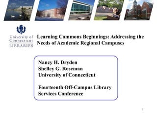 Learning Commons Beginnings: Addressing the Needs of Academic Regional Campuses Nancy H. DrydenShelley G. RosemanUniversity of Connecticut Fourteenth Off-Campus Library Services Conference 1 