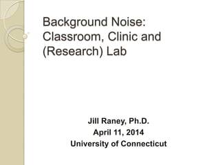 Background Noise:
Classroom, Clinic and
(Research) Lab
Jill Raney, Ph.D.
April 11, 2014
University of Connecticut
 