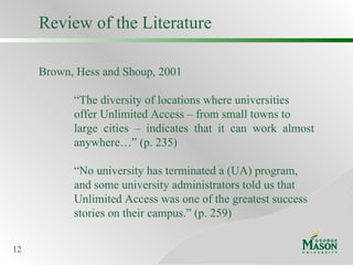 Review of the Literature Brown, Hess and Shoup, 2001 “ The diversity of locations where universities offer Unlimited Access – from small towns to large cities – indicates that it can work almost  anywhere…” (p. 235) “ No university has terminated a (UA) program, and some university administrators told us that Unlimited Access was one of the greatest success stories on their campus.” (p. 259) 