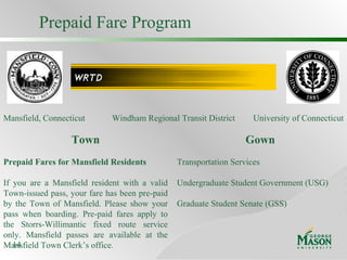 Prepaid Fare Program Gown Transportation Services Undergraduate Student Government (USG) Graduate Student Senate (GSS) Town Prepaid Fares for Mansfield Residents If you are a Mansfield resident with a valid Town-issued pass, your fare has been pre-paid by the Town of Mansfield. Please show your pass when boarding. Pre-paid fares apply to the Storrs-Willimantic fixed route service only. Mansfield passes are available at the Mansfield Town Clerk’s office. Windham Regional Transit District Mansfield, Connecticut University of Connecticut 