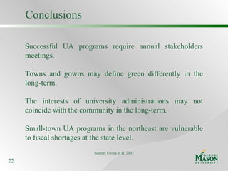 Conclusions Successful UA programs require annual stakeholders meetings. Towns and gowns may define green differently in the long-term. The interests of university administrations may not coincide with the community in the long-term. Small-town UA programs in the northeast are vulnerable to fiscal shortages at the state level. Source: Ewing et al. 2003 
