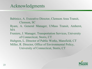 Babinicz, A. Executive Director, Clemson Area Transit, Clemson, SC Byam, A. General Manager, UMass Transit, Amherst, MA Freniere, J. Manager, Transportation Services, University of Connecticut, Storrs, CT Hultgren, L. Director of Public Works, Mansfield, CT Miller, R. Director, Office of Environmental Policy,  University of Connecticut, Storrs, CT Acknowledgments 