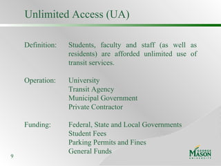 Unlimited Access (UA) Definition: Students, faculty and staff (as well as  residents) are afforded unlimited use of  transit services. Operation: University Transit Agency Municipal Government Private Contractor Funding: Federal, State and Local Governments Student Fees Parking Permits and Fines General Funds 