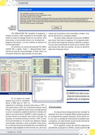 .tutorial




        Este es el
   resultado de la
     compilación.

        PIC SIMULATOR IDE compilara el programa, y             nuestro ojo lo percibiría como encendido a medias, inca�
cargara el archivo “.HEX” resultante en el simulador. Apa�     paz de discriminar su verdadero estado.
recerá el cuadro de dialogo donde se nos informa, entre                Se podría haber utilizado la instrucción SYMBOL
otras cosas, si han ocurrido errores o no, el tamaño del       para hacer más claro el programa. En el siguiente ejem�
programa (69 words), y la ruta a donde se ubicaron los         plo, hemos hecho algunos cambios y obtenido un progra�
archivos generados.                                            ma que hace exactamente lo mismo que el anterior, pero
        Si volvemos a la ventana principal del PIC SIMU�       que resulta más claro de entender, ya que se aproxima
LATOR IDE, y desde “Tools” �> “Microcontroller View”,          algo más al lenguaje natural:
abrimos la vista del microcontrolador. Al darle “Start” a la
simulación tendremos algo parecido a lo que sigue:
                                                                                         El mismo programa, pero utilizando “SYMBOL”.
                                                                                    I




    PSI está simulando nuestro programa.                                                 En BASCI con solo un pu-
                                                                                          ñado de instrucciones es
          En la captura se puede                                                         posible crear un programa
apreciar que el pin 6, correspon�
diente a RB0 está en “ON”. Si
esperamos lo suficiente, veremos cómo pasa a “OFF”, y
más tarde vuelve a “ON”, etc. Si queremos esperar menos        .Conclusión:
tiempo, y esto lo debemos tomar como una regla general
al correr simulaciones, podemos disminuir el tiempo indi�              En esta primera entrega solo hemos “arañado” la
cado en las instrucciones “WaitMS” a valores iguales a 1,      superficie de lo que el lenguaje BASIC puede ayudarnos
de esta manera la simulación será mucho más ágil. Por          en el desarrollo de nuestros proyectos. Como hemos vis�
supuesto, al momento de llevar el archivo “.HEX” a nues�       to, con solo un puñado de instrucciones es posible crear
tro microcontrolador en el circuito real, debemos cambiar      un programa, y lo mejor de todo, es que resulta más fácil de
a los tiempos originales y volver a compilar. Caso contra�     aprender que el lenguaje ensamblador.
rio, el LED permanecería encendido solo una milésima de                En el siguiente número de uControl seguiremos
segundo, luego apagado el mismo tiempo, etc., por lo que       aprendiendo a programar en BASIC. ¡Hasta la próxima!

//página 0x25
 