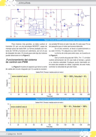 .circuitos




                                                          Figura 2: Circuito con MOSFET, para motores de mayor consumo de corriente

         Para motores más grandes, se debe sustituir el           cia variable R2 tiene el valor más alto. En este caso Tm es
transistor Q1 por uno de tecnología MOSFET, capaz de              tan pequeño que el motor permanece detenido.
manejar picos de hasta 50A. Lo hemos probado con mo�                       En el otro extremo, al llevar al potenciómetro a
tores de 12V/3A y funciona sin calentarse, aún sin el uso         su valor mínimo, Tm adquiere su valor máximo.
de disipador de calor. El circuito para este tipo de motores               La forma de onda para este caso, se muestra en
puede observarse en la Figura 2.                                  la Figura 4.
                                                                           Con un ancho de pulso del 100%, Tm ≈ T, el motor
.Funcionamiento del sistema                                       recibirá alimentación de CC casi todo el tiempo, y girará
de control con PWM                                                a su máxima velocidad. Cualquier punto intermedio en�
                                                                  tre estos dos estados es válido. Logrando, de este modo,
        La Figura 3 muestra el aspecto que tiene la señal         controlar la velocidad de giro del motor.
de salida del circuito integrado (pin 3) cuando la resisten�




                                           Figura 3: Forma de onda de la señal de salida del CI NE555, cuando R2 tiene el valor máximo.




                                           Figura 4: Forma de onda de la señal de salida del CI NE555, cuando R2 tiene el valor mínimo.

//página 0x33
 