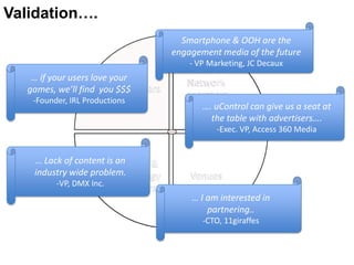 Validation….
                                         Smartphone & OOH are the
                                       engagement media of the future
                                           - VP Marketing, JC Decaux
    … if your users love your             Network
                         Advertisers
   games, we’ll find you $$$              operators
    -Founder, IRL Productions
                                              …. uControl can give us a seat at
                                                the table with advertisers….
                                                  -Exec. VP, Access 360 Media


    … Lack of content is Content &
                         an
    industry wide problem.
                        Technology         Venues
          -VP, DMX Inc.   providers
                                           … I am interested in
                                               partnering..
                                              -CTO, 11giraffes
 