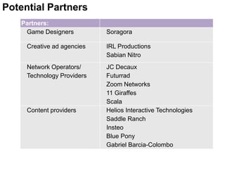 Potential Partners
   Partners:
    Game Designers          Soragora

     Creative ad agencies   IRL Productions
                            Sabian Nitro
     Network Operators/     JC Decaux
     Technology Providers   Futurrad
                            Zoom Networks
                            11 Giraffes
                            Scala
     Content providers      Helios Interactive Technologies
                            Saddle Ranch
                            Insteo
                            Blue Pony
                            Gabriel Barcia-Colombo
 