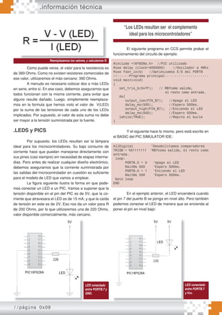 //página 0x09
Como puede verse, el valor para la resistencia es
de 389 Ohms. Como no existen resistores comerciales de
ese valor, utilizaremos el más cercano: 390 Ohms.
A menudo es necesario colocar dos o más LEDs
en serie, entre sí. En ese caso, debemos asegurarnos que
todos funcionan con la misma corriente, para evitar que
alguno resulte dañado. Luego, simplemente reemplaza-
mos en la formula que hemos visto el valor de V(LED)
por la suma de las tensiones de cada uno de los LEDs
implicados. Por supuesto, el valor de esta suma no debe
ser mayor a la tensión suministrada por la fuente.
.LEDS y PICS
Por supuesto, los LEDs resultan ser la lámpara
ideal para los microcontroladores. Su bajo consumo de
corriente hace que puedan manejarse directamente con
sus pines (casi siempre) sin necesidad de etapas interme-
dias. Pero antes de realizar cualquier diseño electrónico,
debemos asegurarnos que la corriente suministrada por
las salidas del microcontrolador en cuestión es suficiente
para el modelo de LED que vamos a emplear.
La figura siguiente ilustra la forma en que pode-
mos conectar un LED a un PIC. Vamos a suponer que la
tensión disponible en el pin del PIC es de 5V, que la co-
rriente que atravesara el LED es de 15 mA, y que la caída
de tensión en este es de 2V. Eso nos da un valor para R
de 200 Ohms, por lo que utilizaremos una de 220 Ohms,
valor disponible comercialmente, más cercano.
Reemplazamos los valores, y calculamos R.
“Los LEDs resultan ser el complemento
ideal para los microcontroladores”
LED conectado
entre PORTB.7 y
GND.
El siguiente programa en CCS permite probar el
funcionamiento del circuito de ejemplo:
#include <16f628a.h> //PIC utilizado
#use delay (clock=4000000) //Oscilador a 4Mhz
#use fast_io(b) //Optimizamos E/S del PORTB
//------Programa principal----------------------
void main(void)
{
set_tris_b(0x7F); // RB7como salida,
el resto como entrada.
do{
output_low(PIN_B7); //Apago el LED
delay_ms(500); //Espero 500ms.
output_high(PIN_B7); //Enciendo el LED
delay_ms(500); //Espero 500ms.
}while(TRUE); //Repito el bucle
}
Y el siguiente hace lo mismo, pero está escrito en
el BASIC del PIC SIMULATOR IDE:
AllDigital ‘Desabilitamos comparadores
TRISB = %01111111 ‘RB7como salida, el resto como
entrada.
loop:
PORTB.0 = 0 ‘Apago el LED
WaitMs 500 ‘Espero 500ms.
PORTB.0 = 1 ‘Enciendo el LED
WaitMs 500 ‘Espero 500ms.
Goto loop
END
En el ejemplo anterior, el LED encenderá cuando
el pin 7 del puerto B se ponga en nivel alto. Pero también
podemos conectar el LED de manera que se encienda al
poner el pin en nivel bajo:
.información técnica
LED conectado
entre PORTB.7
yVcc.
 