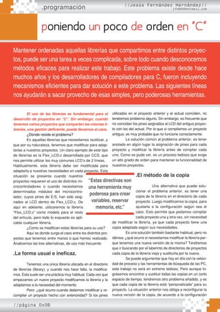 .programación //Jesús Fernández Hernández//
jfh900@hotmail.com
poniendo un poco de orden en “C”
Mantener ordenadas aquellas librerías que compartimos entre distintos proyec-
tos, puede ser una tarea a veces complicada, sobre todo cuando desconocemos
métodos eficaces para realizar este trabajo. Este problema existe desde hace
muchos años y los desarrolladores de compiladores para C, fueron incluyendo
mecanismos eficientes para dar solución a este problema. Las siguientes líneas
nos ayudarán a sacar provecho de esas simples, pero poderosas herramientas.
El uso de las librerías es fundamental para el
desarrollo de proyectos en “C”. Sin embargo, cuando
tenemos varios proyectos que comparten las mismas li-
brerías, una gestión deficiente, puede llevarnos al caos.
¿Donde reside el problema?
En aquellas librerías que necesitamos reutilizar, y
que por su naturaleza, tenemos que modificar para adap-
tarlas a nuestros proyectos. Un claro ejemplo de este tipo
de librerías es la Flex_LCD.c desarrollada por CCS, que
nos permite utilizar los muy comunes LCD’s de 2 líneas.
Habitualmente, esta librería debe ser modificada para
adaptarla a nuestras necesidades en cada proyecto. Esta
situación se presenta cuando nuestros
proyectos requieren el uso de distintos mi-
crocontroladores o cuando necesitamos
determinados módulos del microcontro-
lador, cuyos pines de E/S, han sido asig-
nados al LCD dentro de Flex_LCD.c. De
aquí en adelante, utilizaremos la librería
“Flex_LCD.c” como modelo para el resto
del artículo, pero todo lo expuesto es apli-
cable cualquier librería.
¿Como se modifican estas librerías para su uso?
Aquí es donde surge el caos entre los distintos pro-
yectos que tenemos entre manos o que hemos realizado.
Analicemos las tres alternativas, de uso más frecuente:
.La forma usual e ineficaz.
Tenemos una única librería ubicada en el directorio
de librerías (library), y cuando nos hace falta, la modifica-
mos. Esta suele ser una práctica muy habitual. Cada vez que
empezamos un nuevo proyecto modificamos la librería y la
adaptamos a la necesidad del momento
Pero: ¿qué ocurre cuando debemos modificar y re-
compilar un proyecto hecho con anterioridad? Si los pines
utilizados en el proyecto anterior y el actual coinciden, no
tendremos problema alguno. Sin embargo, es frecuente que
no coincidan los pines asignados al LCD del antiguo proyec-
to con los del actual. Por lo que si compilamos un proyecto
antiguo, es muy probable que no funcione correctamente.
La solución común al problema anterior, es tener
anotado en algún lugar la asignación de pines para cada
proyecto y modificar la librería antes de compilar cada
uno. Como se pude ver, es un proceso tedioso que exige
un alto grado de orden para mantener la funcionalidad de
nuestros proyectos.
.El método de la copia
		 Una alternativa que puede solu-
cionar el problema anterior, es tener una
copia de la librería en el directorio de cada
proyecto. Luego modificamos la copia, para
ajustarla a la configuración según sea el
caso. Esto permite que podamos compilar
cada proyecto una y otra vez, sin necesidad
de modificar la librería, ya que cada proyecto tiene una
copia adaptada según sus necesidades.
Es una solución también bastante habitual, pero no
idónea; ¿qué ocurre si necesitamos modificar la librería por-
que tenemos una nueva versión de la misma? Tendremos
que ir buscando por el laberinto de directorios de proyectos
cada copia de la librería vieja y sustituirla por la nueva.
Se puede argumentar que hoy en día con la veloci-
dad de proceso y las herramientas de búsqueda de las PC,
este trabajo no será en extremo tedioso. Pero aunque lo-
grásemos encontrar y sustituir todas las copias en un corto
espacio de tiempo, tendremos otro problema añadido, y es
que cada copia de la librería está “personalizada” para su
proyecto. La situación anterior nos obliga a reconfigurar la
nueva versión de la copia, de acuerdo a la configuración
“Estas directivas son
una herramienta muy
poderosa para crear
variables, reservar
memoria, etc.”
//página 0x0B
 