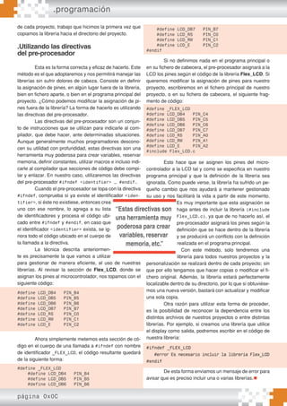 página 0x0C
de cada proyecto, trabajo que hicimos la primera vez que
copiamos la librería hacia el directorio del proyecto.
.Utilizando las directivas
del pre-procesador
Esta es la forma correcta y eficaz de hacerlo. Este
método es el que adoptaremos y nos permitirá manejar las
librerías sin sufrir dolores de cabeza. Consiste en definir
la asignación de pines, en algún lugar fuera de la librería,
bien en fichero aparte, o bien en el programa principal del
proyecto. ¿Cómo podemos modificar la asignación de pi-
nes fuera de la librería? La forma de hacerlo es utilizando
las directivas del pre-procesador.
Las directivas del pre-procesador son un conjun-
to de instrucciones que se utilizan para indicarle al com-
pilador, que debe hacer, ante determinadas situaciones.
Aunque generalmente muchos programadores descono-
cen su utilidad con profundidad, estas directivas son una
herramienta muy poderosa para crear variables, reservar
memoria, definir constantes, utilizar macros e incluso indi-
carle al compilador que secciones de código debe compi-
lar y enlazar. En nuestro caso, utilizaremos las directivas
del pre-procesador #ifndef <identifier> … #endif.
Cuando el pre-procesador se topa con la directiva
#ifndef, comprueba si ya existe el identificador <iden-
tifier>, si éste no existiese, entonces crea
uno con ese nombre, lo agrega a su lista
de identificadores y procesa el código ubi-
cado entre #ifndef y #endif, en caso que
el identificador <identifier> exista, se ig-
nora todo el código ubicado en el cuerpo de
la llamada a la directiva.
La técnica descrita anteriormen-
te es precisamente la que vamos a utilizar
para gestionar de manera eficiente, el uso de nuestras
librerías. Al revisar la sección de Flex_LCD, donde se
asignan los pines al microcontrolador, nos topamos con el
siguiente código:
Ahora simplemente metemos esta sección de có-
digo en el cuerpo de una llamada a #ifndef con nombre
de identificador _FLEX_LCD, el código resultante quedará
de la siguiente forma:
Si no definimos nada en el programa principal o
en su fichero de cabecera, el pre-procesador asignará a la
LCD los pines según el código de la librería Flex_LCD. Si
queremos modificar la asignación de pines para nuestro
proyecto, escribiremos en el fichero principal de nuestro
proyecto, o en su fichero de cabecera, el siguiente frag-
mento de código:
Esto hace que se asignen los pines del micro-
controlador a la LCD tal y como se especifica en nuestro
programa principal y que la definición de la librería sea
ignorada. Como puede verse, la librería ha sufrido un pe-
queño cambio que nos ayudará a mantener gestionado
su uso y nos facilitará la vida a partir de este momento.
Es muy importante que esta asignación se
haga antes de incluir la librería (#include
Flex_LCD.c), ya que de no hacerlo así, el
pre-procesador asignará los pines según la
definición que se hace dentro de la librería
y se producirá un conflicto con la definición
realizada en el programa principal.
Con este método, solo tendremos una
librería para todos nuestros proyectos y la
personalización se realizará dentro de cada proyecto; sin
que por ello tengamos que hacer copias o modificar el fi-
chero original. Además, la librería estará perfectamente
localizable dentro de su directorio, por lo que si obtuviése-
mos una nueva versión, bastará con actualizar y modificar
una sola copia.
Otra razón para utilizar esta forma de proceder,
es la posibilidad de reconocer la dependencia entre los
distintos archivos de nuestros proyectos o entre distintas
librerías. Por ejemplo, si creamos una librería que utilice
el display como salida, podremos escribir en el código de
nuestra librería:
De esta forma enviamos un mensaje de error para
avisar que es preciso incluir una o varias librerías.
.programación
“Estas directivas son
una herramienta muy
poderosa para crear
variables, reservar
memoria, etc.”
#define LCD_DB4 PIN_B4
#define LCD_DB5 PIN_B5
#define LCD_DB6 PIN_B6
#define LCD_DB7 PIN_B7
#define LCD_RS PIN_C0
#define LCD_RW PIN_C1
#define LCD_E PIN_C2
#define _FLEX_LCD
#define LCD_DB4 PIN_B4
#define LCD_DB5 PIN_B5
#define LCD_DB6 PIN_B6
#define LCD_DB7 PIN_B7
#define LCD_RS PIN_C0
#define LCD_RW PIN_C1
#define LCD_E PIN_C2
#endif
#define _FLEX_LCD
#define LCD_DB4 PIN_C4
#define LCD_DB5 PIN_C5
#define LCD_DB6 PIN_C6
#define LCD_DB7 PIN_C7
#define LCD_RS PIN_A0
#define LCD_RW PIN_A1
#define LCD_E PIN_A2
#include Flex_LCD.c
#ifndef _FLEX_LCD
#error Es necesario incluir la librería Flex_LCD
#endif
 