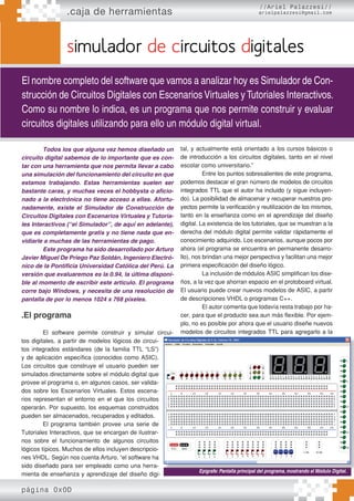 .caja de herramientas
página 0x0D
//Ariel Palazzesi//
arielpalazzesi@gmail.com
simulador de circuitos digitales
El nombre completo del software que vamos a analizar hoy es Simulador de Con-
strucción de Circuitos Digitales con Escenarios Virtuales y Tutoriales Interactivos.
Como su nombre lo indica, es un programa que nos permite construir y evaluar
circuitos digitales utilizando para ello un módulo digital virtual.
Todos los que alguna vez hemos diseñado un
circuito digital sabemos de lo importante que es con-
tar con una herramienta que nos permita llevar a cabo
una simulación del funcionamiento del circuito en que
estamos trabajando. Estas herramientas suelen ser
bastante caras, y muchas veces el hobbysta o aficio-
nado a la electrónica no tiene acceso a ellas. Afortu-
nadamente, existe el Simulador de Construcción de
Circuitos Digitales con Escenarios Virtuales y Tutoria-
les Interactivos (“el Simulador”, de aquí en adelante),
que es completamente gratis y no tiene nada que en-
vidiarle a muchas de las herramientas de pago.
Este programa ha sido desarrollado por Arturo
Javier Miguel De Priego Paz Soldán, Ingeniero Electró-
nico de la Pontificia Universidad Católica del Perú. La
versión que evaluaremos es la 0.94, la última disponi-
ble al momento de escribir este articulo. El programa
corre bajo Windows, y necesita de una resolución de
pantalla de por lo menos 1024 x 768 píxeles.
.El programa
El software permite construir y simular circui-
tos digitales, a partir de modelos lógicos de circui-
tos integrados estándares (de la familia TTL “LS”)
y de aplicación específica (conocidos como ASIC).
Los circuitos que construye el usuario pueden ser
simulados directamente sobre el módulo digital que
provee el programa o, en algunos casos, ser valida-
dos sobre los Escenarios Virtuales. Estos escena-
rios representan el entorno en el que los circuitos
operarán. Por supuesto, los esquemas construidos
pueden ser almacenados, recuperados y editados.
El programa también provee una serie de
Tutoriales Interactivos, que se encargan de ilustrar-
nos sobre el funcionamiento de algunos circuitos
lógicos típicos. Muchos de ellos incluyen descripcio-
nes VHDL. Según nos cuenta Arturo, “el software ha
sido diseñado para ser empleado como una herra-
mienta de enseñanza y aprendizaje del diseño digi-
tal, y actualmente está orientado a los cursos básicos o
de introducción a los circuitos digitales, tanto en el nivel
escolar como universitario.”
Entre los puntos sobresalientes de este programa,
podemos destacar el gran número de modelos de circuitos
integrados TTL que el autor ha incluido (y sigue incluyen-
do). La posibilidad de almacenar y recuperar nuestros pro-
yectos permite la verificación y reutilización de los mismos,
tanto en la enseñanza como en el aprendizaje del diseño
digital. La existencia de los tutoriales, que se muestran a la
derecha del módulo digital permite validar rápidamente el
conocimiento adquirido. Los escenarios, aunque pocos por
ahora (el programa se encuentra en permanente desarro-
llo), nos brindan una mejor perspectiva y facilitan una mejor
primera especificación del diseño lógico.
La inclusión de módulos ASIC simplifican los dise-
ños, a la vez que ahorran espacio en el protoboard virtual.
El usuario puede crear nuevos modelos de ASIC, a partir
de descripciones VHDL o programas C++.
El autor comenta que todavía resta trabajo por ha-
cer, para que el producto sea aun más flexible. Por ejem-
plo, no es posible por ahora que el usuario diseñe nuevos
modelos de circuitos integrados TTL para agregarlo a la
Epígrafe: Pantalla principal del programa, mostrando el Módulo Digital.
 