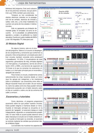 biblioteca del programa. Esto será subsana-
do en las próximas versiones, las que permi-
tirán usar VHDL también para esta tarea.
Tampoco se han considerado los
efectos eléctricos (retardos en la propaga-
ción de las señales, abanicos de entrada y
salida, ruido, etc.), y los chips modelados no
cuentan con pines de tres estados ni bidirec-
cionales.
Esto no representa una limitación de-
masiado grabe. El simulador, tal como se en-
cuentra en la actualidad, es perfectamente
operativo y cumple a la perfección su misión
educativa. Cuenta con cuatro modelos de ASICs
y casi 100 integrados TTL listos para usar.
.El Módulo Digital
De alguna manera, este es el cora-
zón del programa. Sobre el, el usuario va desplegan-
do los componentes y conexiones que conforman su
proyecto. Esta compuesto por una tarjeta para alam-
brar circuitos (también conocida como protoboard
o breadboard), 18 LEDs, 3 visualizadores de siete
segmentos, generadores de reloj, entradas digitales
(12 interruptores y 4 pulsadores), bornes de alimen-
tación (VCC y GND), una bornera de expansión de
18 líneas (a la que se conectan los escenarios vir-
tuales) y un interruptor principal para el encendido y
apagado del sistema
Para montar un circuito, simplemente vamos
seleccionando los chips necesrios desde un menú
(que los agrupa por categorías) y los insertamos
sobre el protoboard. Las conexiones entre ellos se
dibujan trazando líneas con el ratón. De ser necesa-
rio, tanto los cables como los chips pueden retirarse
simplemente pulsando con el botón derecho sobre
el chip en cuestión o sobre uno de los extremos del
cable a remover.
.Escenarios y tutoriales
Como decíamos, el programa proporciona
escenarios sobre los que probar nuestros circuitos.
Estos pueden elegirse e insertarse desde un menú.
Cuando el interruptor principal se encuentra en la
posición de “apagado”, el escenario trabaja en modo
independiente, siguiendo un comportamiento predefi-
nido. En este modo el usuario puede observar cómo
debe interactuar el circuito con el medio ambiente vir-
tual. Cuando el interruptor se enciende, el escenario
se controla mediante las señales que provienen des-
de el Módulo Digital
Los tutoriales nos muestran los aspectos bá-
Ejemplo del tutorial correspondiente a la puerta AND
Circuito de prueba, basado en un contador con puertas lógicas simples.
Decodificador binario y displays de siete segmentos.
.caja de herramientas
página 0x0E
 